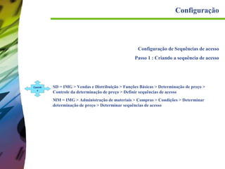 Configuração

Configuração de Sequências de acesso
Passo 1 : Criando a sequência de acesso

Caminh
o

SD = IMG > Vendas e Distribuição > Funções Básicas > Determinação de preço >
Controle da determinação de preço > Definir sequências de acesso
MM = IMG > Administração de materiais > Compras > Condições > Determinar
determinação de preço > Determinar sequências de acesso

 