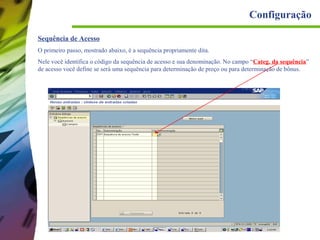 Configuração
Sequência de Acesso
O primeiro passo, mostrado abaixo, é a sequência propriamente dita.
Nele você identifica o código da sequência de acesso e sua denominação. No campo “Categ. da sequência”
de acesso você define se será uma sequência para determinação de preço ou para determinação de bônus.

 