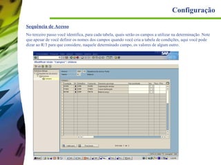 Configuração
Sequência de Acesso
No terceiro passo você identifica, para cada tabela, quais serão os campos a utilizar na determinação. Note
que apesar de você definir os nomes dos campos quando você cria a tabela de condições, aqui você pode
dizar ao R/3 para que considere, naquele determinado campo, os valores de algum outro.

 