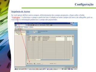 Configuração
Sequência de Acesso
Se você quiser definir outros campos, diferentemente dos campos propostos, clique sobre o botão
“Catal.cpos.” e selecione o campo a partir da lista. Cuidado ao tratar campos de item e de cabeçalho, pois se
você trocar a informação poderá ter o campo não preenchido.

 