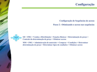 Configuração

Configuração de Sequências de acesso
Passo 2 : Otimizando o acesso nas sequências

Caminh
o

SD = IMG > Vendas e Distribuição > Funções Básicas > Determinação de preço >
Controle da determinação de preço > Otimizar acesso
MM = IMG > Administração de materiais > Compras > Condições > Determinar
determinação de preço > Determinar tipos de condições > Otimizar acesso

 