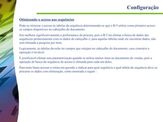 Configuração
Otimizando o acesso nas sequências
Pode-se otimizar o acesso às tabelas da sequência determinando-se que o R/3 utilize como primeiro acesso
os campos disponíveis no cabeçalho do documento.
Isto melhora significativamente a performance de procura, pois o R/3 irá efetuar a busca de dados das
sequências primeiramente com os dados de cabeçalho e, para aquelas tabelas onde ele encontrar dados, não
será efetuada a pesquisa por item.
Logicamente, as tabelas deverão ter campos que estejam no cabeçalho do documento, caso contrário a
operação é inviável.
É justificável efetuar esta parametrização quando se utiliza muitos itens no documento de vendas, pois a
operação de busca da sequência de acesso é efetuada para cada um deles.
Para tanto basta acessar a rotina em questão e indicar para qual sequência e qual tabela da sequência deve-se
procurar os dados com otimização, como mostrado a seguir :

 