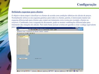 Configuração
Definindo esquemas para clientes
O objetivo desta etapa é classificar os clientes de acordo com condições idênticas de cálculo de preços.
Normalmente utiliza-se um esquema genérico para todos os clientes, porém, é interessante manter um
esquema diferenciado para clientes que exijam um tratamento extra (como por exemplo, clientes no
exterior). Combinado com o esquema de documento, pode-se montar combinações diferenciadas para
tratamento das situações de cálculo. Para tanto basta acessar a rotina em questão e criar o código equivalente
para o cliente.

 