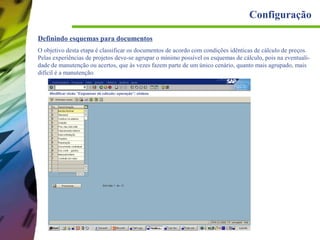 Configuração
Definindo esquemas para documentos
O objetivo desta etapa é classificar os documentos de acordo com condições idênticas de cálculo de preços.
Pelas experiências de projetos deve-se agrupar o mínimo possível os esquemas de cálculo, pois na eventualidade de manutenção ou acertos, que às vezes fazem parte de um único cenário, quanto mais agrupado, mais
difícil é a manutenção.

 