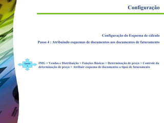 Configuração

Configuração do Esquema de cálculo
Passo 4 : Atribuindo esquemas de documentos aos documentos de faturamento

Caminh
o

IMG > Vendas e Distribuição > Funções Básicas > Determinação de preço > Controle da
determinação de preço > Atribuir esquema de documentos a tipos de faturamento

 