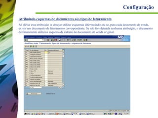 Configuração
Atribuindo esquemas de documentos aos tipos de faturamento
Só efetue esta atribuição se desejar utilizar esquemas diferenciados ou se, para cada documento de venda,
existir um documento de faturamento correspondente. Se não for efetuada nenhuma atribuição, o documento
de faturamento utiliza o esquema de cálculo do documento de venda original.

 