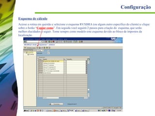 Configuração
Esquema de cálculo
Acesse a rotina em questão e selecione o esquema RVXBRA (ou algum outro específico do cliente) e clique
sobre o botão “Copiar como”. Em seguida você seguirá 2 passos para criação do esquema, que serão
melhor elucidados a seguir. Tome sempre como modelo este esquema devido ao bloco de impostos da
localização.

 