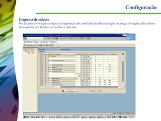 Configuração
Esquema de cálculo
No 2o. passo você cria a lógica de sequência das condições de determinação de preço. A seguir cada coluna
do esquema de cálculo será melhor explicada.

 