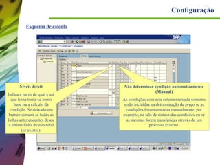 Configuração
Esquema de cálculo

Níveis de/até
Indica a partir de qual e até
que linha toma-se como
base para cálculo da
condição. Se deixado em
branco somam-se todas as
linhas antecendentes desde
a última linha de sub-total
(se existiu).

Não determinar condição automaticamente
(Manual)
As condições com esta coluna marcada somente
serão incluídas na determinação de preço se as
condições forem entradas manualmente, por
exemplo, na tela de síntese das condições ou se
as mesmas forem transferidas através de um
processo externo.

 