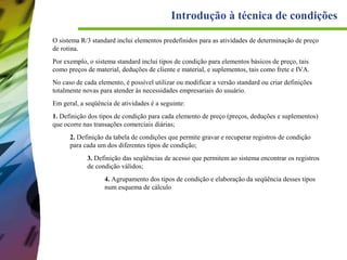 Introdução à técnica de condições
O sistema R/3 standard inclui elementos predefinidos para as atividades de determinação de preço
de rotina.
Por exemplo, o sistema standard inclui tipos de condição para elementos básicos de preço, tais
como preços de material, deduções de cliente e material, e suplementos, tais como frete e IVA.
No caso de cada elemento, é possível utilizar ou modificar a versão standard ou criar definições
totalmente novas para atender às necessidades empresariais do usuário.
Em geral, a seqüência de atividades é a seguinte:
1. Definição dos tipos de condição para cada elemento de preço (preços, deduções e suplementos)
que ocorre nas transações comerciais diárias;
2. Definição da tabela de condições que permite gravar e recuperar registros de condição
para cada um dos diferentes tipos de condição;
3. Definição das seqüências de acesso que permitem ao sistema encontrar os registros
de condição válidos;
4. Agrupamento dos tipos de condição e elaboração da seqüência desses tipos
num esquema de cálculo

 