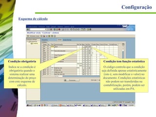 Configuração
Esquema de cálculo

Condição obrigatória

Condição tem função estatística

Indica se a condição é
obrigatória quando o
sistema realizar uma
determinação do preço
com este esquema de
cálculo.

O código controla que a condição
seja definida apenas estatisticamente
(isto é, sem modificar o valor) no
documento. Condições estatísticas
não podem ser transferidas na
contabilização, porém, podem ser
utilizadas em PA.

 
