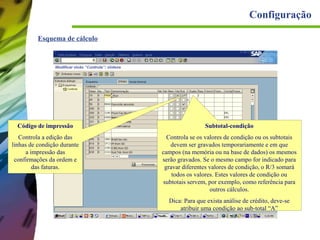 Configuração
Esquema de cálculo

Código de impressão

Subtotal-condição

Controla a edição das
linhas de condição durante
a impressão das
confirmações da ordem e
das faturas.

Controla se os valores de condição ou os subtotais
devem ser gravados temporariamente e em que
campos (na memória ou na base de dados) os mesmos
serão gravados. Se o mesmo campo for indicado para
gravar diferentes valores de condição, o R/3 somará
todos os valores. Estes valores de condição ou
subtotais servem, por exemplo, como referência para
outros cálculos.
Dica: Para que exista análise de crédito, deve-se
atribuir uma condição ao sub-total “A”

 