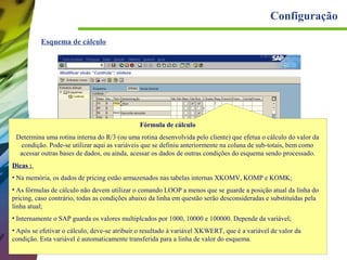 Configuração
Esquema de cálculo

Fórmula de cálculo
Determina uma rotina interna do R/3 (ou uma rotina desenvolvida pelo cliente) que efetua o cálculo do valor da
condição. Pode-se utilizar aqui as variáveis que se definiu anteriormente na coluna de sub-totais, bem como
acessar outras bases de dados, ou ainda, acessar os dados de outras condições do esquema sendo processado.
Dicas :
• Na memória, os dados de pricing estão armazenados nas tabelas internas XKOMV, KOMP e KOMK;
• As fórmulas de cálculo não devem utilizar o comando LOOP a menos que se guarde a posição atual da linha do
pricing, caso contrário, todas as condições abaixo da linha em questão serão desconsideradas e substituídas pela
linha atual;
• Internamente o SAP guarda os valores multiplcados por 1000, 10000 e 100000. Depende da variável;
• Após se efetivar o cálculo, deve-se atribuir o resultado à variável XKWERT, que é a variável de valor da
condição. Esta variável é automaticamente transferida para a linha de valor do esquema.

 