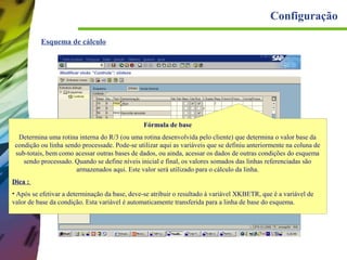 Configuração
Esquema de cálculo

Fórmula de base
Determina uma rotina interna do R/3 (ou uma rotina desenvolvida pelo cliente) que determina o valor base da
condição ou linha sendo processade. Pode-se utilizar aqui as variáveis que se definiu anteriormente na coluna de
sub-totais, bem como acessar outras bases de dados, ou ainda, acessar os dados de outras condições do esquema
sendo processado. Quando se define níveis inicial e final, os valores somados das linhas referenciadas são
armazenados aqui. Este valor será utilizado para o cálculo da linha.
Dica :
• Após se efetivar a determinação da base, deve-se atribuir o resultado à variável XKBETR, que é a variável de
valor de base da condição. Esta variável é automaticamente transferida para a linha de base do esquema.

 