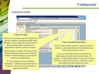 Configuração
Esquema de cálculo

Chave de conta
Chave de três posições que faz a ligação do
tipo de condição a uma determinada conta
do Razão. Com a ajuda da chave de conta, o
sistema poderá lançar montantes em
determinados tipos de contas de receitas.
Somente pode-se atribuir chaves de conta a
linhas do esquema que possuam Tipos de
condição. Portanto linhas de sub-total não
podem ser contabilizadas.
O valor líquido do item é calculado
somando-se as linhas que possuam tipo de
condição e chave de conta associada no
esquema de cálculo.

Chave de conta de provisões
Chave de três posições que faz a ligação do tipo de
condição a uma determinada conta do Razão para
efeito de provisão de valores.
Com isto o R/3 poderá lançar montantes em
determinados tipos de contas de provisões. Por
exemplo, o sistema pode lançar na conta de provisões
de bônus as provisões de bônus, calculadas a partir
da condição de determinação do preço.

 
