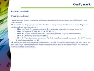 Configuração
Esquema de cálculo
Observações adicionais
• O valor líquido do item é calculado somando-se todas linhas que possuam um tipo de condição e uma
chave de conta;
• Por experiências de projeto, é aconselhável definir-se o esquema de cálculo segundo blocos de processamento, conforme sugestão a seguir :
• Bloco 1 – Condições para determinação do preço (preço, descontos, encargos, fretes, etc.)
• Bloco 2 – Impostos (ICMS, IPI, PIS, COFINS, etc.);
• Bloco 3 – Valores para contabilização, com base nos valores calculados anteriormente;
• Bloco 4 – Alimentações estatísticas (SIS);
• Bloco 5 – Transferência de valores para PA. Pode-se definir para cada campo de valor de PA um tipo
de condição equivalente em SD.
• É interessante montar um esquema de cálculo para cada tipo de cenário (por exemplo : um para venda, um
para a devolução desta venda e outro para retorno desta venda). Isto facilita a manutenção dos cenários e
torna mais clara a documentação.

 