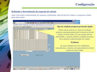 Configuração
Definindo a determinação do esquema de cálculo
Aqui você monta a determinação do esquema, combinando, além da área de vendas, os esquemas criados
para cada cenário.

Tipo de condição proposto p/entrada rápida
Nesta coluna coloca-se o Tipo de condição
proposto automaticamente pelo sistema na tela de
criação em duas linhas. Se este campo não for
preenchido, o sistema exibirá a condição de preço
ativa durante a administração de vendas.
Problema
Se uma condição ativa for modificada
manualmente, a mesma será apresentada na tela de
criação em duas linhas.

 