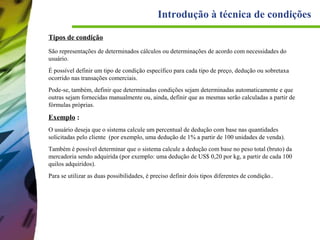 Introdução à técnica de condições
Tipos de condição
São representações de determinados cálculos ou determinações de acordo com necessidades do
usuário.
É possível definir um tipo de condição específico para cada tipo de preço, dedução ou sobretaxa
ocorrido nas transações comerciais.
Pode-se, também, definir que determinadas condições sejam determinadas automaticamente e que
outras sejam fornecidas manualmente ou, ainda, definir que as mesmas serão calculadas a partir de
fórmulas próprias.

Exemplo :
O usuário deseja que o sistema calcule um percentual de dedução com base nas quantidades
solicitadas pelo cliente (por exemplo, uma dedução de 1% a partir de 100 unidades de venda).
Também é possível determinar que o sistema calcule a dedução com base no peso total (bruto) da
mercadoria sendo adquirida (por exemplo: uma dedução de US$ 0,20 por kg, a partir de cada 100
quilos adquiridos).
Para se utilizar as duas possibilidades, é preciso definir dois tipos diferentes de condição..

 