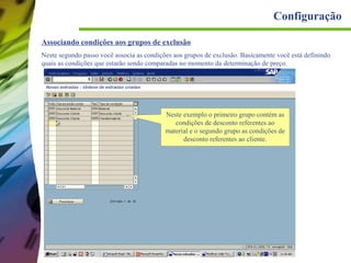 Configuração
Associando condições aos grupos de exclusão
Neste segundo passo você associa as condições aos grupos de exclusão. Basicamente você está definindo
quais as condições que estarão sendo comparadas no momento da determinação de preço.

Neste exemplo o primeiro grupo contém as
condições de desconto referentes ao
material e o segundo grupo as condições de
desconto referentes ao cliente.

 