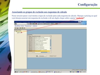 Configuração
Associando os grupos de exclusão aos esquemas de cálculo
Neste terceiro passo você monta a regra de exclusão para cada esquema de cálculo. Marque o pricing ao qual
você deseja associar um esquema de exclusão e dê um duplo clique sobre a pasta “exclusão”.

 