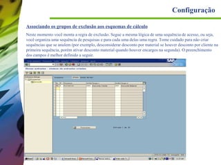 Configuração
Associando os grupos de exclusão aos esquemas de cálculo
Neste momento você monta a regra de exclusão. Segue a mesma lógica de uma sequência de acesso, ou seja,
você organiza uma sequência de pesquisas e para cada uma delas uma regra. Tome cuidado para não criar
sequências que se anulem (por exemplo, desconsiderar desconto por material se houver desconto por cliente na
primeira sequência, porém ativar desconto material quando houver encargos na segunda). O preenchimento
dos campos é melhor definido a seguir.

 