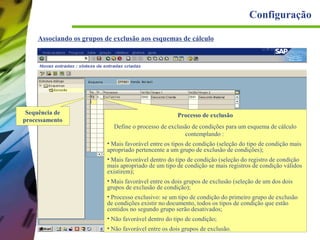 Configuração
Associando os grupos de exclusão aos esquemas de cálculo

Sequência de
processamento

Processo de exclusão
Define o processo de exclusão de condições para um esquema de cálculo
contemplando :
• Mais favorável entre os tipos de condição (seleção do tipo de condição mais
apropriado pertencente a um grupo de exclusão de condições);
• Mais favorável dentro do tipo de condição (seleção do registro de condição
mais apropriado de um tipo de condição se mais registros de condição válidos
existirem);
• Mais favorável entre os dois grupos de exclusão (seleção de um dos dois
grupos de exclusão de condição);
• Processo exclusivo: se um tipo de condição do primeiro grupo de exclusão
de condições existir no documento, todos os tipos de condição que estão
contidos no segundo grupo serão desativados;
• Não favorável dentro do tipo de condição;
• Não favorável entre os dois grupos de exclusão.

 