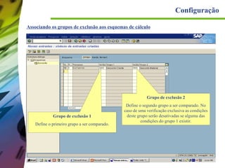 Configuração
Associando os grupos de exclusão aos esquemas de cálculo

Grupo de exclusão 2

Grupo de exclusão 1
Define o primeiro grupo a ser comparado.

Define o segundo grupo a ser comparado. No
caso de uma verificação exclusiva as condições
deste grupo serão desativadas se alguma das
condições do grupo 1 existir.

 