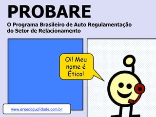 PROBARE 
O Programa Brasileiro de Autorregulamentação 
do Setor de Relacionamento 
Oi! Meu 
nome é 
Ético! 
www.areadaqualidade.com.br 
 