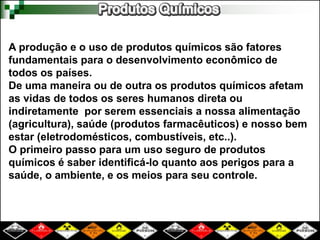 A produção e o uso de produtos químicos são fatores
fundamentais para o desenvolvimento econômico de
todos os países.
De uma maneira ou de outra os produtos químicos afetam
as vidas de todos os seres humanos direta ou
indiretamente por serem essenciais a nossa alimentação
(agricultura), saúde (produtos farmacêuticos) e nosso bem
estar (eletrodomésticos, combustíveis, etc..).
O primeiro passo para um uso seguro de produtos
químicos é saber identificá-lo quanto aos perigos para a
saúde, o ambiente, e os meios para seu controle.
 