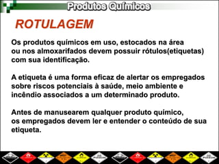 ROTULAGEM
Os produtos químicos em uso, estocados na área
ou nos almoxarifados devem possuir rótulos(etiquetas)
com sua identificação.
A etiqueta é uma forma eficaz de alertar os empregados
sobre riscos potenciais à saúde, meio ambiente e
incêndio associados a um determinado produto.
Antes de manusearem qualquer produto químico,
os empregados devem ler e entender o conteúdo de sua
etiqueta.
 