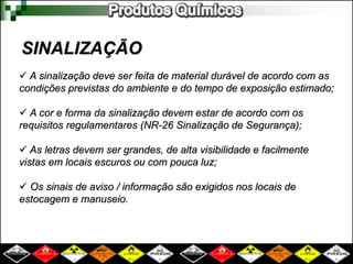 SINALIZAÇÃO
 A sinalização deve ser feita de material durável de acordo com as
condições previstas do ambiente e do tempo de exposição estimado;
 A cor e forma da sinalização devem estar de acordo com os
requisitos regulamentares (NR-26 Sinalização de Segurança);
 As letras devem ser grandes, de alta visibilidade e facilmente
vistas em locais escuros ou com pouca luz;
 Os sinais de aviso / informação são exigidos nos locais de
estocagem e manuseio.
 