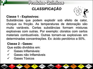 CLASSIFICAÇÃO
Classe 1 - Explosivos:
Substâncias que podem explodir sob efeito de calor,
choque ou fricção. As temperaturas de detonação são
muito variáveis. Certas substâncias formam misturas
explosivas com outras. Por exemplo: cloratos com certos
materiais combustíveis. Outras tornam-se explosivas em
determinadas concentrações. Ex: ácido perclórico a 50%.
Classe 2 - Gases:
Que estão divididos em:
 Gases Inflamáveis:
 Gases não Inflamáveis
 Gases Tóxicos
 