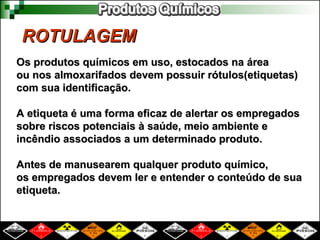 ROTULAGEM
ROTULAGEM
Os produtos químicos em uso, estocados na área
Os produtos químicos em uso, estocados na área
ou nos almoxarifados devem possuir rótulos(etiquetas)
ou nos almoxarifados devem possuir rótulos(etiquetas)
com sua identificação.
com sua identificação.
A etiqueta é uma forma eficaz de alertar os empregados
A etiqueta é uma forma eficaz de alertar os empregados
sobre riscos potenciais à saúde, meio ambiente e
sobre riscos potenciais à saúde, meio ambiente e
incêndio associados a um determinado produto.
incêndio associados a um determinado produto.
Antes de manusearem qualquer produto químico,
Antes de manusearem qualquer produto químico,
os empregados devem ler e entender o conteúdo de sua
os empregados devem ler e entender o conteúdo de sua
etiqueta.
etiqueta.
 