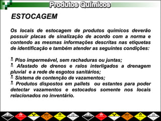 ESTOCAGEM
ESTOCAGEM
Os locais de estocagem de produtos químicos deverão
Os locais de estocagem de produtos químicos deverão
possuir placas de sinalização de acordo com a norma e
possuir placas de sinalização de acordo com a norma e
contendo as mesmas informações descritas nas etiquetas
contendo as mesmas informações descritas nas etiquetas
de identificação e também atender as seguintes condições:
de identificação e também atender as seguintes condições:
 Piso impermeável, sem rachaduras ou juntas;
Piso impermeável, sem rachaduras ou juntas;
 Afastado de drenos e ralos interligados a drenagem
Afastado de drenos e ralos interligados a drenagem
pluvial e a rede de esgotos sanitários;
pluvial e a rede de esgotos sanitários;
 Sistema de contenção de vazamentos;
Sistema de contenção de vazamentos;
 Produtos dispostos em pallets ou estantes para poder
Produtos dispostos em pallets ou estantes para poder
detectar vazamentos e estocados somente nos locais
detectar vazamentos e estocados somente nos locais
relacionados no inventário.
relacionados no inventário.
 