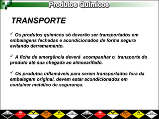 TRANSPORTE
TRANSPORTE
 Os produtos químicos só deverão ser transportados em
Os produtos químicos só deverão ser transportados em
embalagens fechadas e acondicionados de forma segura
embalagens fechadas e acondicionados de forma segura
evitando derramamento.
evitando derramamento.
 A ficha de emergência deverá acompanhar o transporte do
A ficha de emergência deverá acompanhar o transporte do
produto até sua chegada ao almoxarifado.
produto até sua chegada ao almoxarifado.
 Os produtos inflamáveis para serem transportados fora da
Os produtos inflamáveis para serem transportados fora da
embalagem original, devem estar acondicionados em
embalagem original, devem estar acondicionados em
container metálico de segurança.
container metálico de segurança.
 
