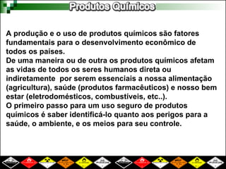 A produção e o uso de produtos químicos são fatores
fundamentais para o desenvolvimento econômico de
todos os países.
De uma maneira ou de outra os produtos químicos afetam
as vidas de todos os seres humanos direta ou
indiretamente por serem essenciais a nossa alimentação
(agricultura), saúde (produtos farmacêuticos) e nosso bem
estar (eletrodomésticos, combustíveis, etc..).
O primeiro passo para um uso seguro de produtos
químicos é saber identificá-lo quanto aos perigos para a
saúde, o ambiente, e os meios para seu controle.
 