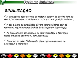 SINALIZAÇÃO
SINALIZAÇÃO
 A sinalização deve ser feita de material durável de acordo com as
A sinalização deve ser feita de material durável de acordo com as
condições previstas do ambiente e do tempo de exposição estimado;
condições previstas do ambiente e do tempo de exposição estimado;
 A cor e forma da sinalização devem estar de acordo com os
A cor e forma da sinalização devem estar de acordo com os
requisitos regulamentares (NR-26 Sinalização de Segurança);
requisitos regulamentares (NR-26 Sinalização de Segurança);
 As letras devem ser grandes, de alta visibilidade e facilmente
As letras devem ser grandes, de alta visibilidade e facilmente
vistas em locais escuros ou com pouca luz;
vistas em locais escuros ou com pouca luz;
 Os sinais de aviso / informação são exigidos nos locais de
Os sinais de aviso / informação são exigidos nos locais de
estocagem e manuseio.
estocagem e manuseio.
 