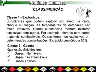 CLASSIFICAÇÃO
CLASSIFICAÇÃO
Classe 1 - Explosivos:
Classe 1 - Explosivos:
Substâncias que podem explodir sob efeito de calor,
Substâncias que podem explodir sob efeito de calor,
choque ou fricção. As temperaturas de detonação são
choque ou fricção. As temperaturas de detonação são
muito variáveis. Certas substâncias formam misturas
muito variáveis. Certas substâncias formam misturas
explosivas com outras. Por exemplo: cloratos com certos
explosivas com outras. Por exemplo: cloratos com certos
materiais combustíveis. Outras tornam-se explosivas em
materiais combustíveis. Outras tornam-se explosivas em
determinadas concentrações. Ex: ácido perclórico a 50%.
determinadas concentrações. Ex: ácido perclórico a 50%.
Classe 2 - Gases:
Classe 2 - Gases:
Que estão divididos em:
Que estão divididos em:
 Gases Inflamáveis:
Gases Inflamáveis:
 Gases não Inflamáveis
Gases não Inflamáveis
 Gases Tóxicos
Gases Tóxicos
 
