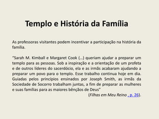 Templo e História da Família
As professoras visitantes podem incentivar a participação na história da
família.

“Sarah M. Kimball e Margaret Cook (…) queriam ajudar a preparar um
templo para as pessoas. Sob a inspiração e a orientação de um profeta
e de outros líderes do sacerdócio, ela e as irmãs acabaram ajudando a
preparar um povo para o templo. Esse trabalho continua hoje em dia.
Guiadas pelos princípios ensinados por Joseph Smith, as irmãs da
Sociedade de Socorro trabalham juntas, a fim de preparar as mulheres
e suas famílias para as maiores bênçãos de Deus”
                                          (Filhas em Meu Reino , p. 26).
 