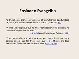 Ensinar o Evangelho
“O trabalho das professoras visitantes dá às mulheres a oportunidade
de cuidar, fortalecer e ensinar umas às outras” (Manual 2 9.5).

“A irmã Snow esperava que as irmãs ‘percebessem uma diferença na
casa delas’ depois de uma visita.”
                          Leia mais (Ver Filhas em Meu Reino , p. 118.)

“E se houver algum homem entre vós de Espírito forte, que tome
consigo aquele que for fraco, para que seja edificado em toda
mansidão a fim de também se tornar forte” (D&C 84:106).
 