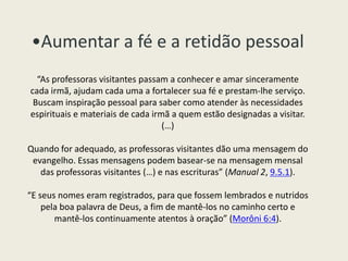 •Aumentar a fé e a retidão pessoal
  “As professoras visitantes passam a conhecer e amar sinceramente
cada irmã, ajudam cada uma a fortalecer sua fé e prestam-lhe serviço.
 Buscam inspiração pessoal para saber como atender às necessidades
espirituais e materiais de cada irmã a quem estão designadas a visitar.
                                   (…)

Quando for adequado, as professoras visitantes dão uma mensagem do
 evangelho. Essas mensagens podem basear-se na mensagem mensal
   das professoras visitantes (…) e nas escrituras” (Manual 2, 9.5.1).

“E seus nomes eram registrados, para que fossem lembrados e nutridos
    pela boa palavra de Deus, a fim de mantê-los no caminho certo e
       mantê-los continuamente atentos à oração” (Morôni 6:4).
 