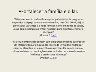 •Fortalecer a família e o lar.
  “O fortalecimento da família é o principal objetivo de programas
inspirados da Igreja como o ensino familiar, (ver D&C 20:47, 51), as
 professoras visitantes e a noite familiar. Como em todas as coisas,
 Jesus deu o exemplo ao entrar nos lares para ministrar, ensinar e
                             abençoar”
                          (Manual 2, 1.4.1).

“Muitos membros não contam com um portador fiel do Sacerdócio
   de Melquisedeque em casa. Os líderes da Igreja devem dedicar
  especial atenção a esses membros e oferecer-lhes amor e apoio,
cuidando deles com inspiração e zelo, inclusive por meio de mestres
                 familiares e professoras visitantes”
                           (Manual 2, 2.3).
 