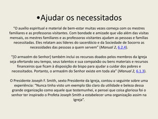 •Ajudar os necessitados
  “O auxílio espiritual e material de bem-estar muitas vezes começa com os mestres
familiares e as professoras visitantes. Com bondade e amizade que vão além das visitas
 mensais, os mestres familiares e as professoras visitantes ajudam as pessoas e famílias
  necessitadas. Eles relatam aos líderes do sacerdócio e da Sociedade de Socorro as
              necessidades das pessoas a quem servem” (Manual 2, 6.2.4).

 “*O armazém do Senhor+ também inclui os recursos doados pelos membros da Igreja
seja ofertando seu tempo, seus talentos e sua compaixão ou bens materiais e recursos
     financeiros que ficam à disposição do bispo para ajudar a cuidar dos pobres e
 necessitados. Portanto, o armazém do Senhor existe em toda ala” (Manual 2, 6.1.3).

O Presidente Joseph F. Smith, sexto Presidente da Igreja, contou o seguinte sobre uma
   experiência: “Nunca tinha visto um exemplo tão claro da utilidade e beleza dessa
 grande organização como aquele que testemunhei, e pensei que coisa gloriosa foi o
 senhor ter inspirado o Profeta Joseph Smith a estabelecer uma organização assim na
                                        Igreja”.
 