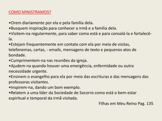 COMO MINISTRAMOS?

•Orem diariamente por ela e pela família dela.
•Busquem inspiração para conhecer a irmã e a família dela.
•Visitem-na regularmente, para saber como está e para consolá-la e fortalecê-
la.
•Estejam frequentemente em contato com ela por meio de visitas,
telefonemas, cartas, - emails, mensagens de texto e pequenos atos de
bondade.
•Cumprimentem-na nas reuniões da igreja.
•Ajudem-na quando houver uma emergência, enfermidade ou outra
necessidade urgente.
•Ensinem o evangelho para ela por meio das escrituras e das mensagens das
professoras visitantes.
•Inspirem-na, dando um bom exemplo.
•Relatem a uma líder da Sociedade de Socorro como está o bem-estar
espiritual e temporal da irmã visitada.
                                                 Filhas em Meu Reino Pag. 135
 