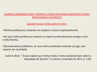 QUANDO SABEREMOS QUE TIVEMOS SUCESSO EM NOSSO MINISTÉRIO COMO
                    PROFESSORAS VISITANTES?

                     Quando nossas irmãs puderem dizer:

•Minhas professoras visitantes me ajudam a crescer espiritualmente.

•Sei que minha professora visitante se importa profundamente comigo e com
minha família.

•Quando temos problemas, sei que minha professora visitante vai agir, sem
esperar ser convidada.

  (Julie B. Beck, “ O que espero que minhas netas e netos compreendam sobre a
                     Sociedade de Socorro”, A Liahona novembro de 2011, p. 110)
 