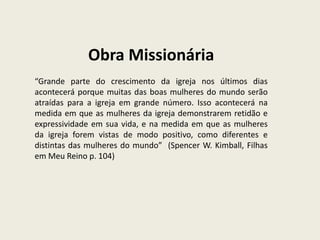 Obra Missionária
“Grande parte do crescimento da igreja nos últimos dias
acontecerá porque muitas das boas mulheres do mundo serão
atraídas para a igreja em grande número. Isso acontecerá na
medida em que as mulheres da igreja demonstrarem retidão e
expressividade em sua vida, e na medida em que as mulheres
da igreja forem vistas de modo positivo, como diferentes e
distintas das mulheres do mundo” (Spencer W. Kimball, Filhas
em Meu Reino p. 104)
 