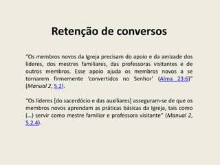Retenção de conversos
“Os membros novos da Igreja precisam do apoio e da amizade dos
líderes, dos mestres familiares, das professoras visitantes e de
outros membros. Esse apoio ajuda os membros novos a se
tornarem firmemente ‘convertidos no Senhor’ (Alma 23:6)”
(Manual 2, 5.2).

“Os líderes [do sacerdócio e das auxiliares] asseguram-se de que os
membros novos aprendam as práticas básicas da Igreja, tais como
(…) servir como mestre familiar e professora visitante” (Manual 2,
5.2.4).
 