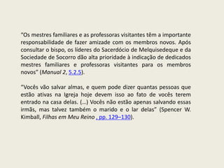 “Os mestres familiares e as professoras visitantes têm a importante
responsabilidade de fazer amizade com os membros novos. Após
consultar o bispo, os líderes do Sacerdócio de Melquisedeque e da
Sociedade de Socorro dão alta prioridade à indicação de dedicados
mestres familiares e professoras visitantes para os membros
novos” (Manual 2, 5.2.5).

“Vocês vão salvar almas, e quem pode dizer quantas pessoas que
estão ativas na Igreja hoje devem isso ao fato de vocês terem
entrado na casa delas. (…) Vocês não estão apenas salvando essas
irmãs, mas talvez também o marido e o lar delas” (Spencer W.
Kimball, Filhas em Meu Reino , pp. 129–130).
 