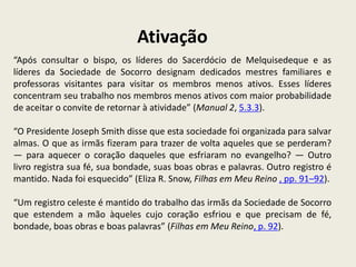 Ativação
“Após consultar o bispo, os líderes do Sacerdócio de Melquisedeque e as
líderes da Sociedade de Socorro designam dedicados mestres familiares e
professoras visitantes para visitar os membros menos ativos. Esses líderes
concentram seu trabalho nos membros menos ativos com maior probabilidade
de aceitar o convite de retornar à atividade” (Manual 2, 5.3.3).

“O Presidente Joseph Smith disse que esta sociedade foi organizada para salvar
almas. O que as irmãs fizeram para trazer de volta aqueles que se perderam?
— para aquecer o coração daqueles que esfriaram no evangelho? — Outro
livro registra sua fé, sua bondade, suas boas obras e palavras. Outro registro é
mantido. Nada foi esquecido” (Eliza R. Snow, Filhas em Meu Reino , pp. 91–92).

“Um registro celeste é mantido do trabalho das irmãs da Sociedade de Socorro
que estendem a mão àqueles cujo coração esfriou e que precisam de fé,
bondade, boas obras e boas palavras” (Filhas em Meu Reino, p. 92).
 