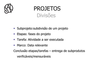 PROJETOS
                 Divisões

§  Subprojeto:subdivisão de um projeto
§  Etapas: fases do projeto
§  Tarefa: Atividade a ser executada
§  Marco: Data relevante
Conclusão etapas/tarefas – entrega de subprodutos
  verificáveis/mensuráveis
 